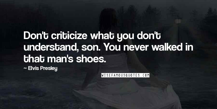 Elvis Presley Quotes: Don't criticize what you don't understand, son. You never walked in that man's shoes.