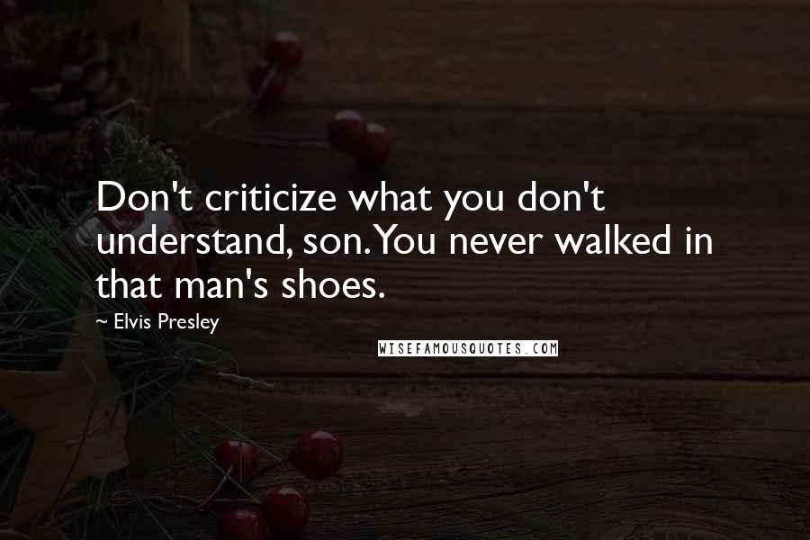 Elvis Presley Quotes: Don't criticize what you don't understand, son. You never walked in that man's shoes.