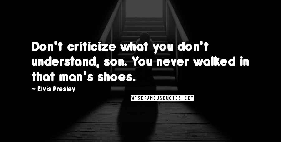 Elvis Presley Quotes: Don't criticize what you don't understand, son. You never walked in that man's shoes.