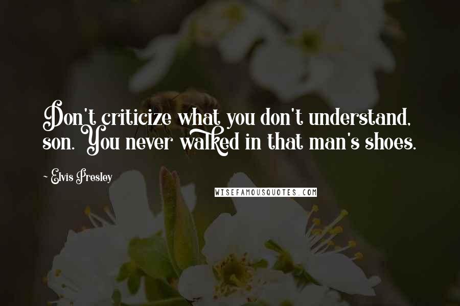 Elvis Presley Quotes: Don't criticize what you don't understand, son. You never walked in that man's shoes.