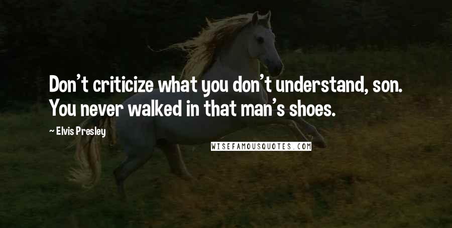 Elvis Presley Quotes: Don't criticize what you don't understand, son. You never walked in that man's shoes.