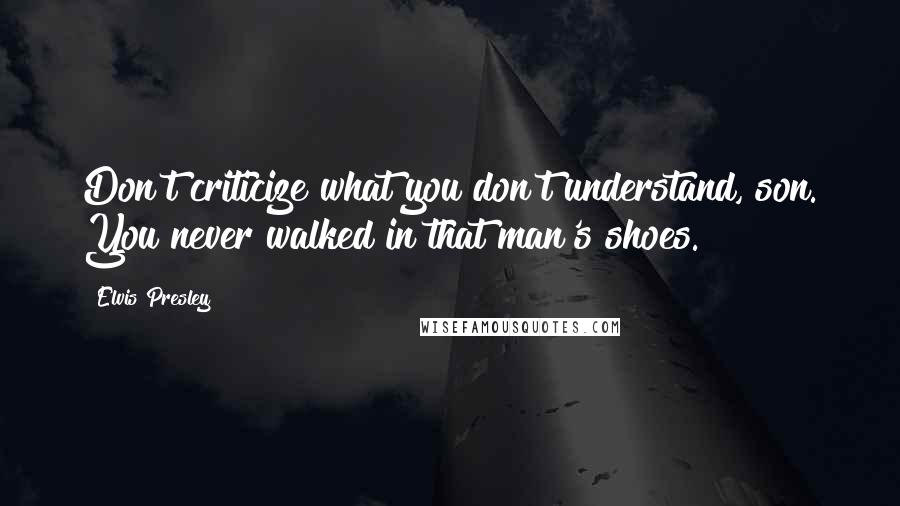 Elvis Presley Quotes: Don't criticize what you don't understand, son. You never walked in that man's shoes.