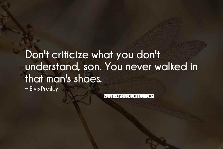 Elvis Presley Quotes: Don't criticize what you don't understand, son. You never walked in that man's shoes.