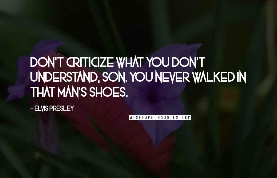 Elvis Presley Quotes: Don't criticize what you don't understand, son. You never walked in that man's shoes.
