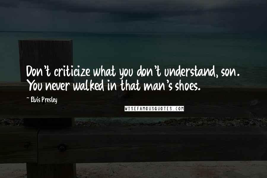 Elvis Presley Quotes: Don't criticize what you don't understand, son. You never walked in that man's shoes.