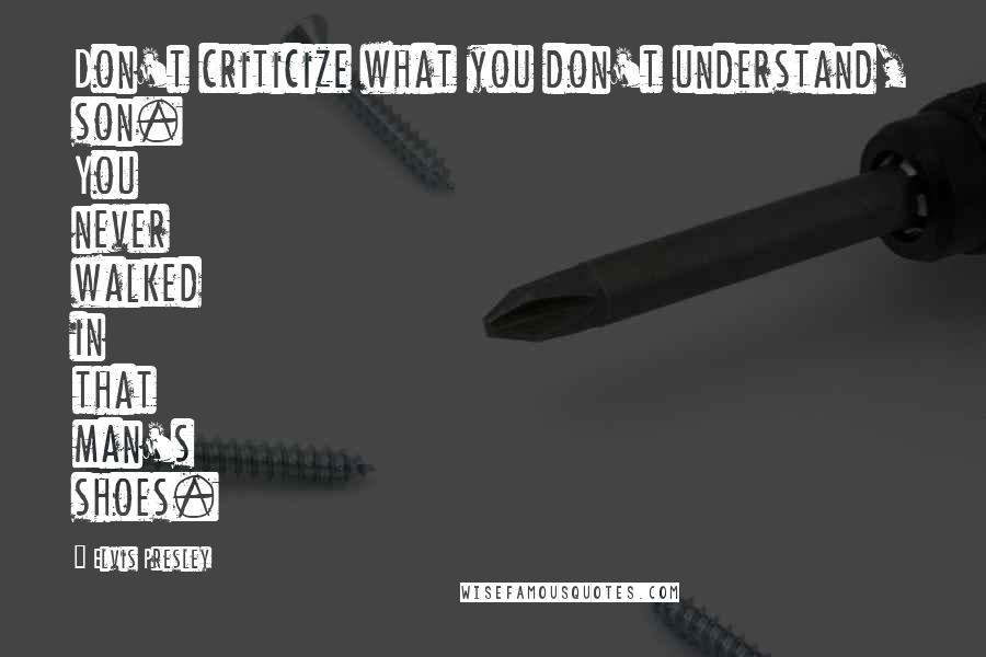 Elvis Presley Quotes: Don't criticize what you don't understand, son. You never walked in that man's shoes.