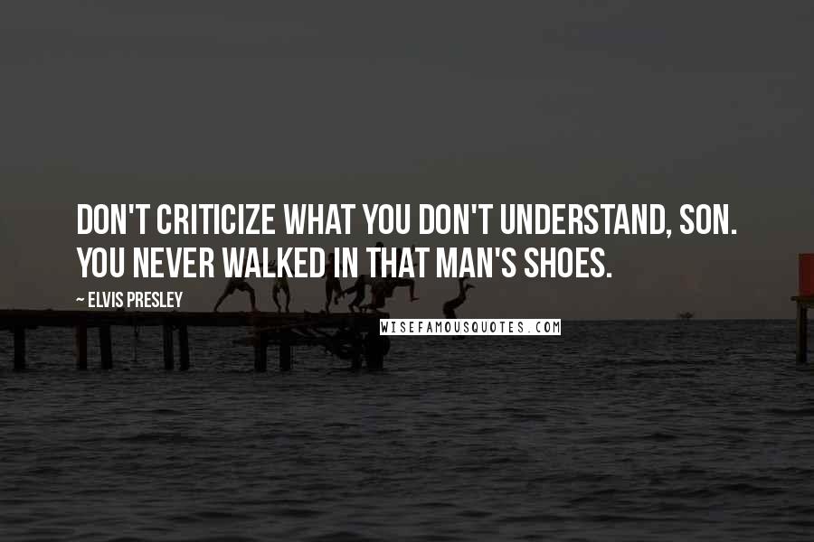 Elvis Presley Quotes: Don't criticize what you don't understand, son. You never walked in that man's shoes.