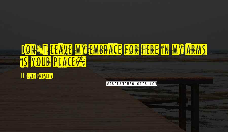 Elvis Presley Quotes: Don't leave my embrace for here in my arms is your place.