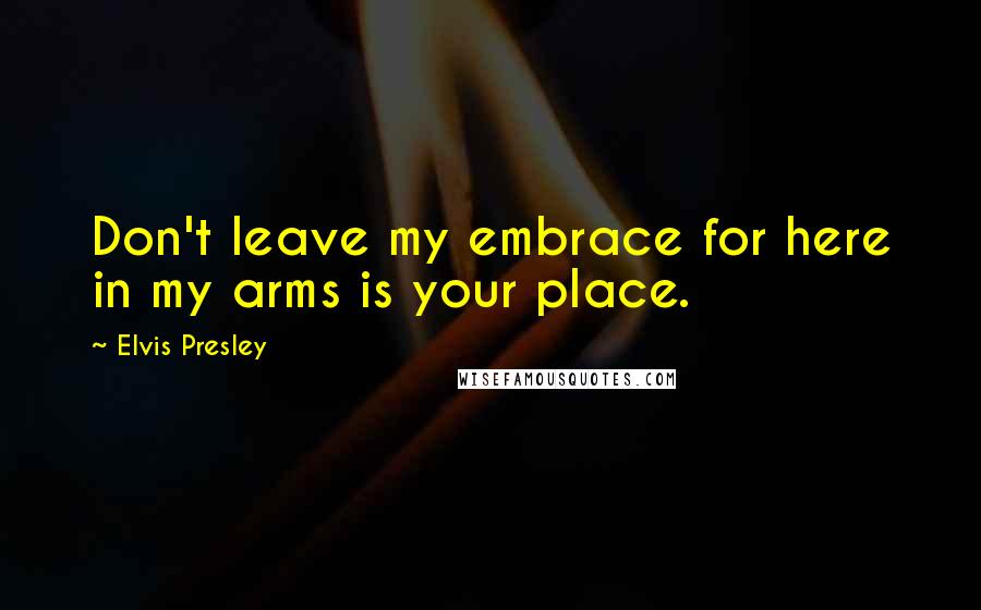 Elvis Presley Quotes: Don't leave my embrace for here in my arms is your place.