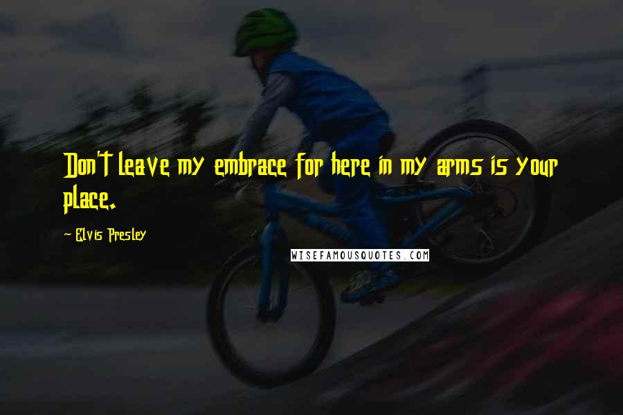 Elvis Presley Quotes: Don't leave my embrace for here in my arms is your place.