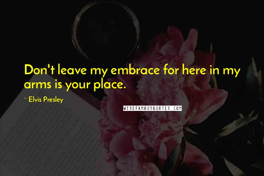 Elvis Presley Quotes: Don't leave my embrace for here in my arms is your place.