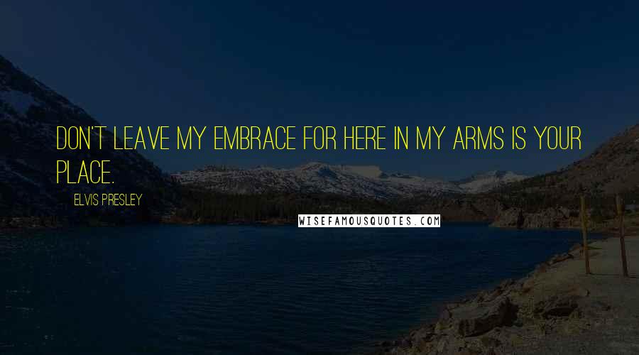 Elvis Presley Quotes: Don't leave my embrace for here in my arms is your place.