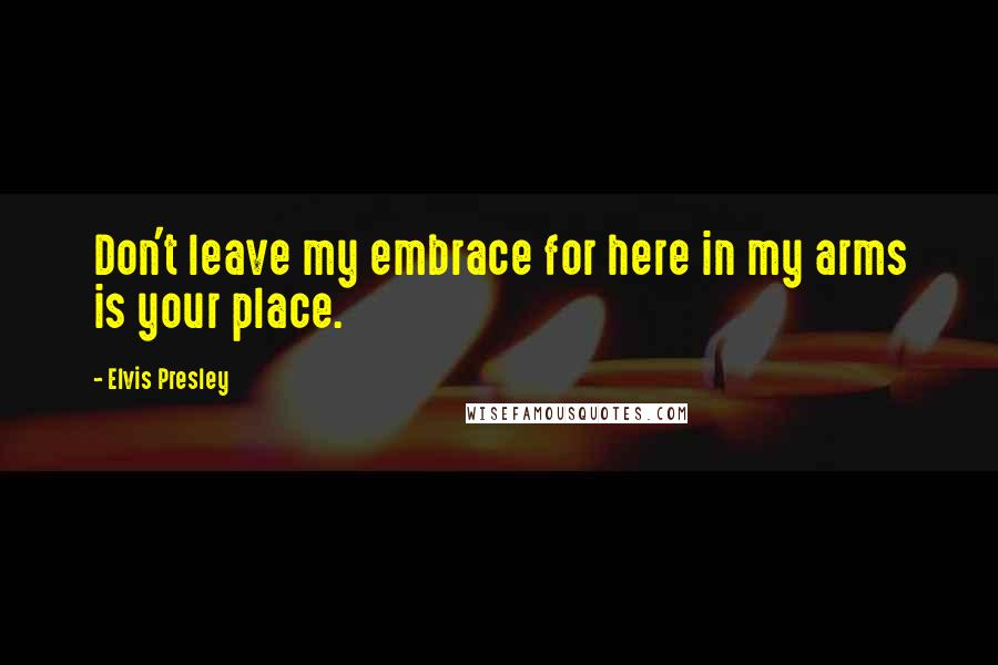 Elvis Presley Quotes: Don't leave my embrace for here in my arms is your place.