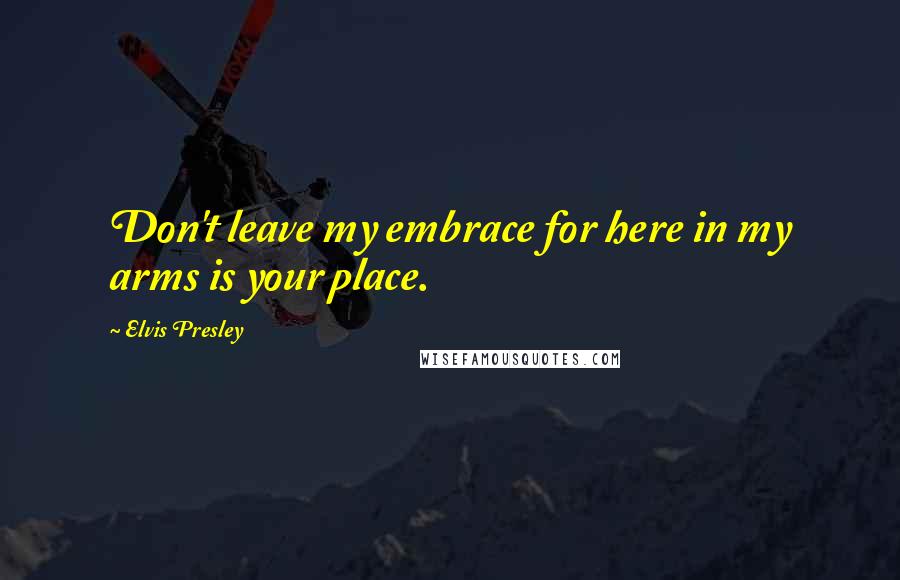 Elvis Presley Quotes: Don't leave my embrace for here in my arms is your place.