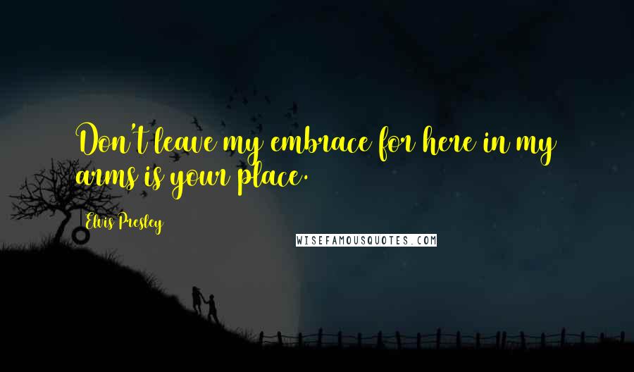 Elvis Presley Quotes: Don't leave my embrace for here in my arms is your place.