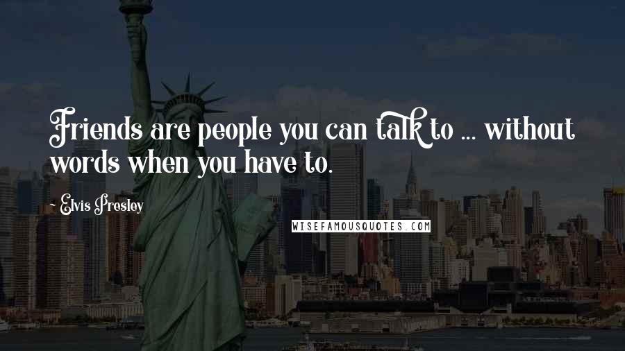 Elvis Presley Quotes: Friends are people you can talk to ... without words when you have to.