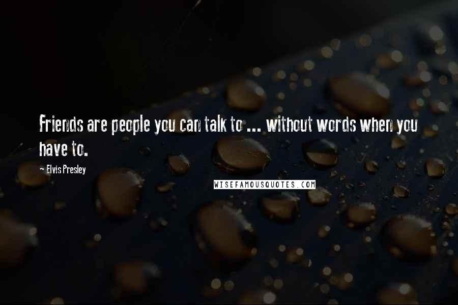 Elvis Presley Quotes: Friends are people you can talk to ... without words when you have to.