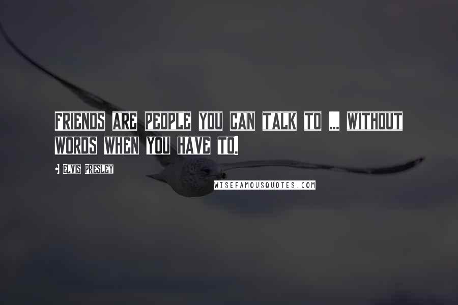 Elvis Presley Quotes: Friends are people you can talk to ... without words when you have to.