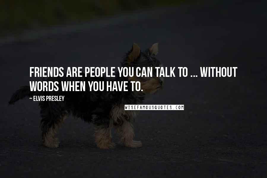 Elvis Presley Quotes: Friends are people you can talk to ... without words when you have to.