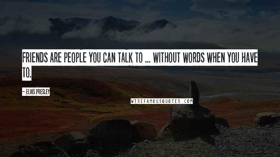 Elvis Presley Quotes: Friends are people you can talk to ... without words when you have to.