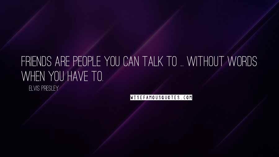 Elvis Presley Quotes: Friends are people you can talk to ... without words when you have to.