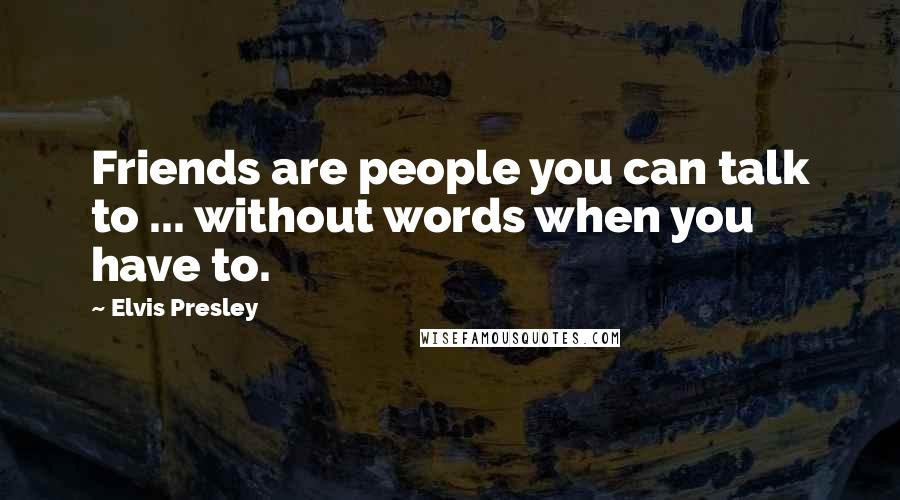 Elvis Presley Quotes: Friends are people you can talk to ... without words when you have to.