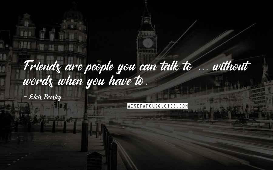 Elvis Presley Quotes: Friends are people you can talk to ... without words when you have to.