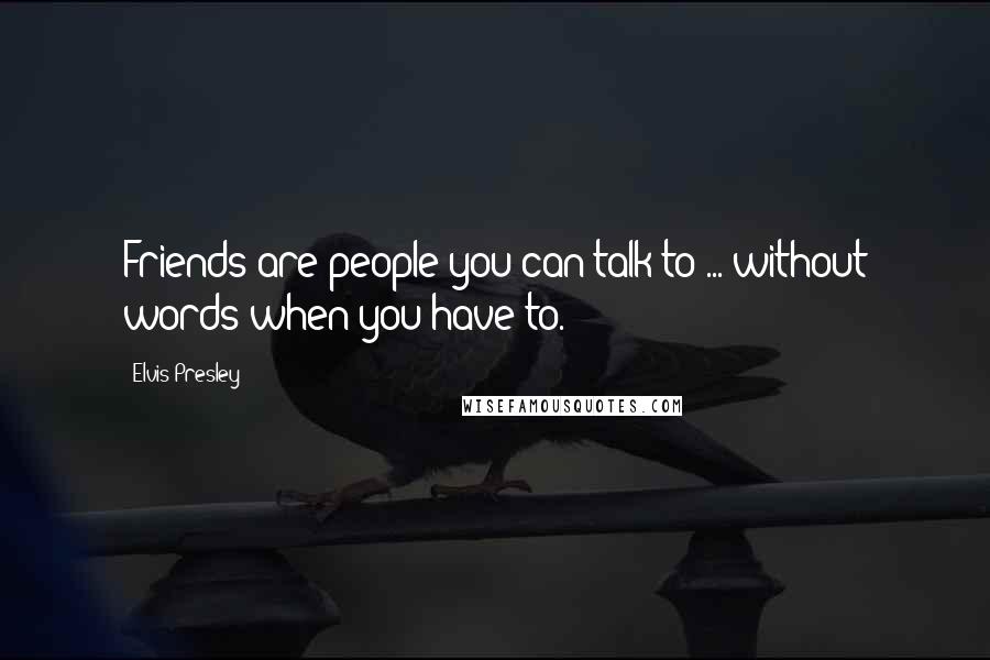 Elvis Presley Quotes: Friends are people you can talk to ... without words when you have to.