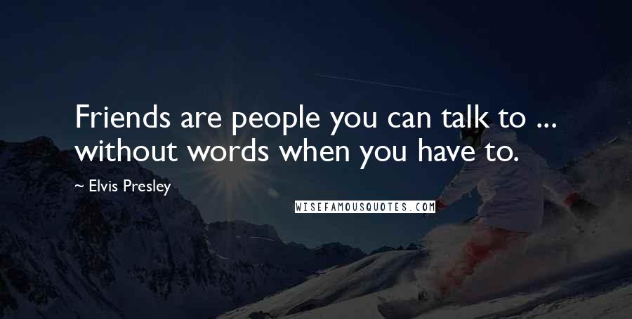 Elvis Presley Quotes: Friends are people you can talk to ... without words when you have to.