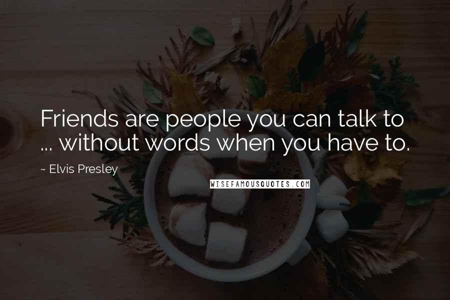 Elvis Presley Quotes: Friends are people you can talk to ... without words when you have to.