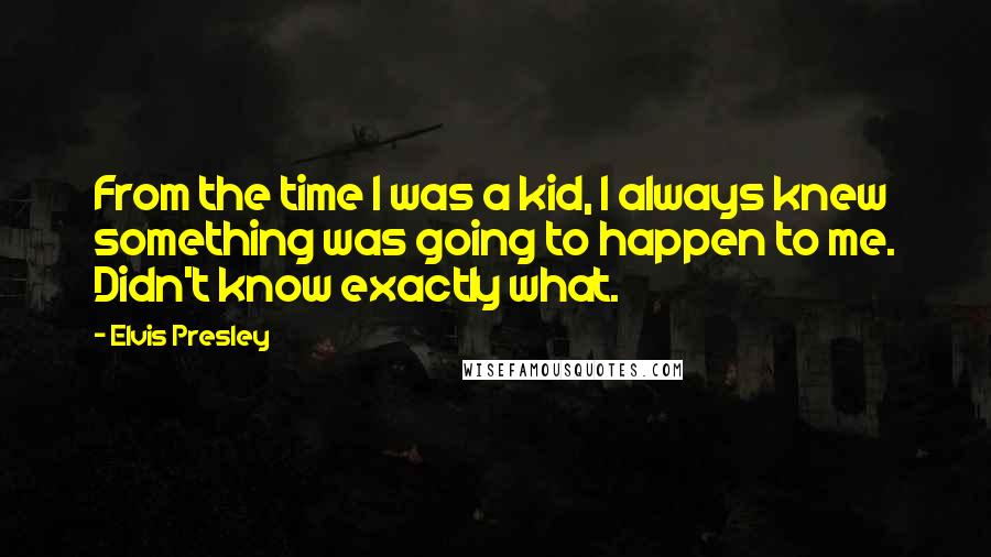 Elvis Presley Quotes: From the time I was a kid, I always knew something was going to happen to me. Didn't know exactly what.