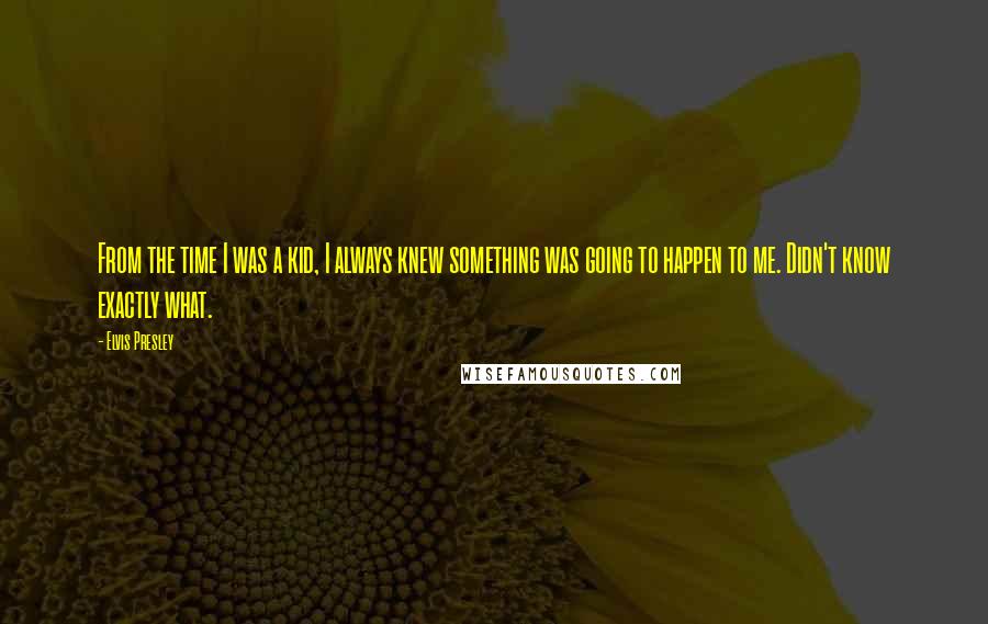 Elvis Presley Quotes: From the time I was a kid, I always knew something was going to happen to me. Didn't know exactly what.