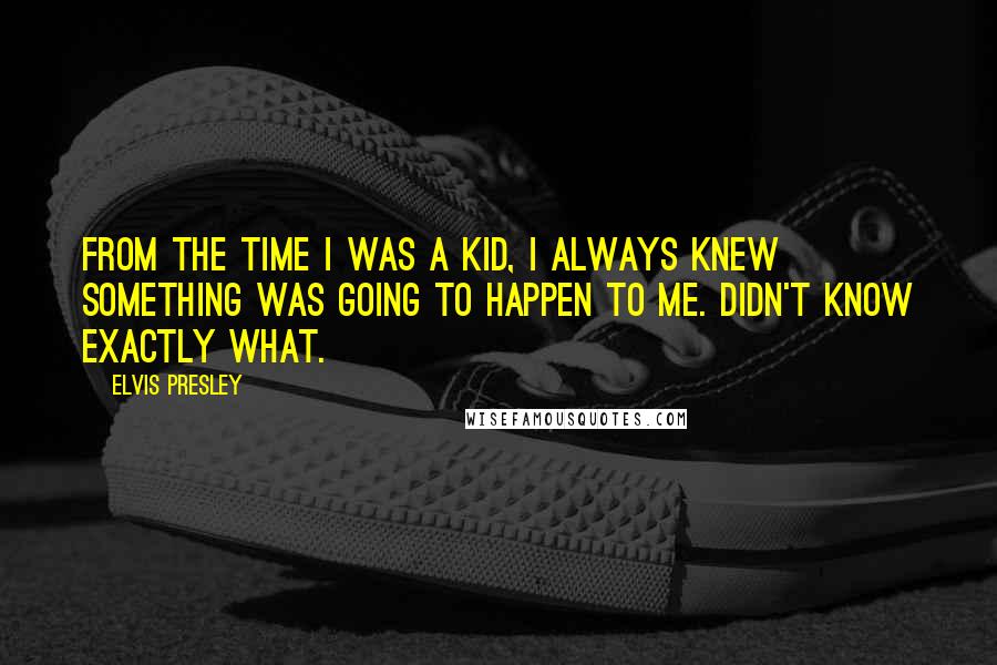 Elvis Presley Quotes: From the time I was a kid, I always knew something was going to happen to me. Didn't know exactly what.