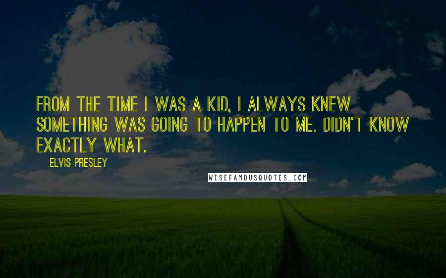 Elvis Presley Quotes: From the time I was a kid, I always knew something was going to happen to me. Didn't know exactly what.