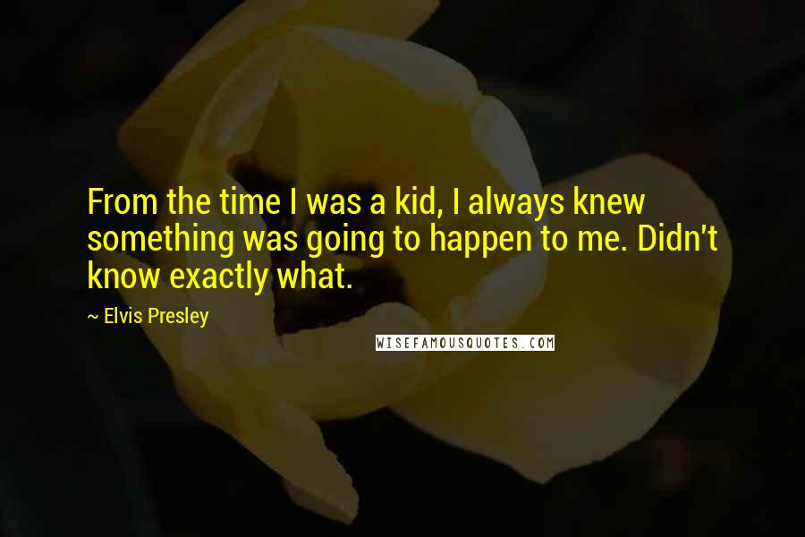 Elvis Presley Quotes: From the time I was a kid, I always knew something was going to happen to me. Didn't know exactly what.