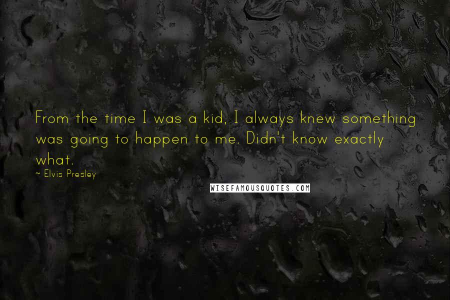 Elvis Presley Quotes: From the time I was a kid, I always knew something was going to happen to me. Didn't know exactly what.