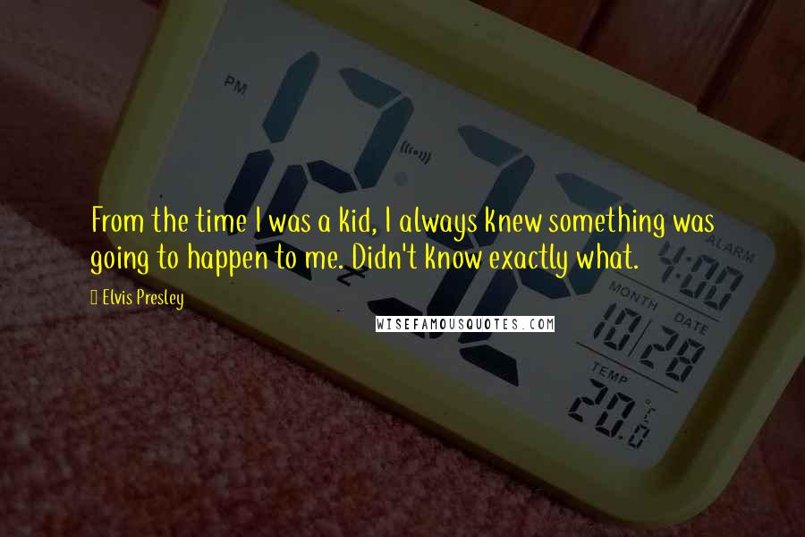 Elvis Presley Quotes: From the time I was a kid, I always knew something was going to happen to me. Didn't know exactly what.