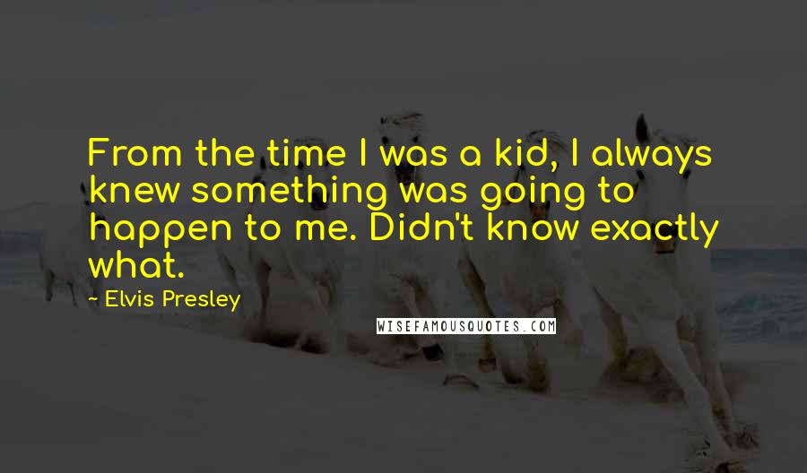 Elvis Presley Quotes: From the time I was a kid, I always knew something was going to happen to me. Didn't know exactly what.