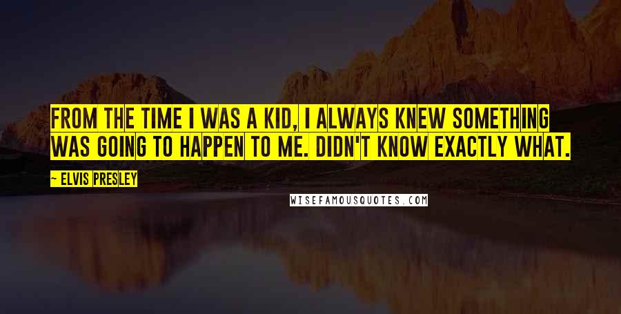 Elvis Presley Quotes: From the time I was a kid, I always knew something was going to happen to me. Didn't know exactly what.