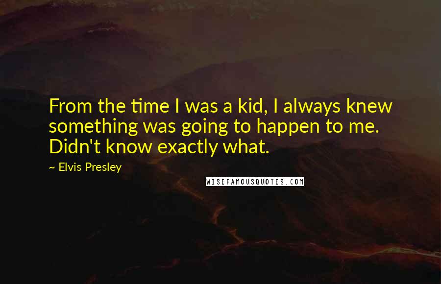 Elvis Presley Quotes: From the time I was a kid, I always knew something was going to happen to me. Didn't know exactly what.