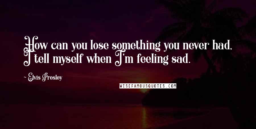 Elvis Presley Quotes: How can you lose something you never had, I tell myself when I'm feeling sad.