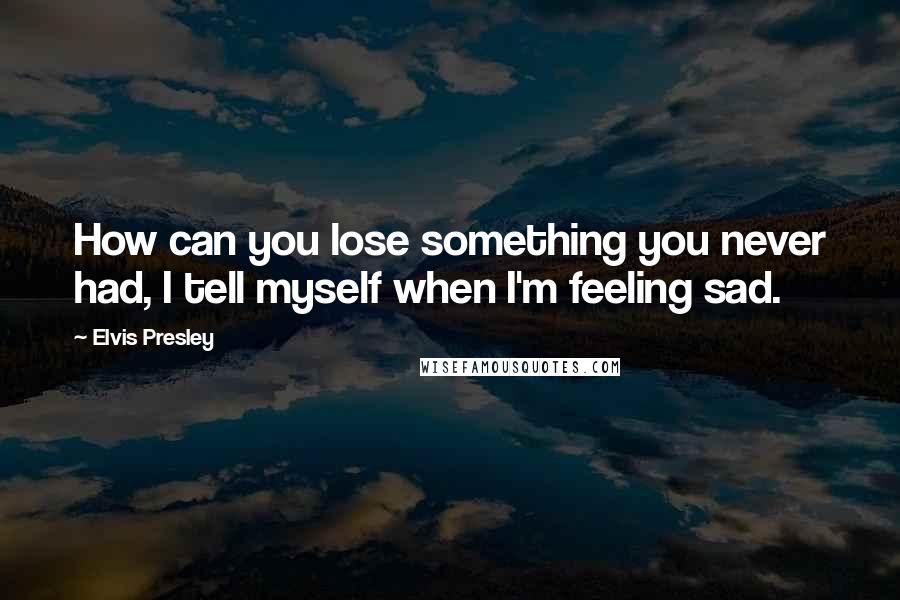 Elvis Presley Quotes: How can you lose something you never had, I tell myself when I'm feeling sad.