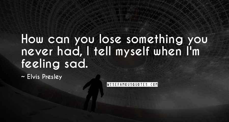 Elvis Presley Quotes: How can you lose something you never had, I tell myself when I'm feeling sad.