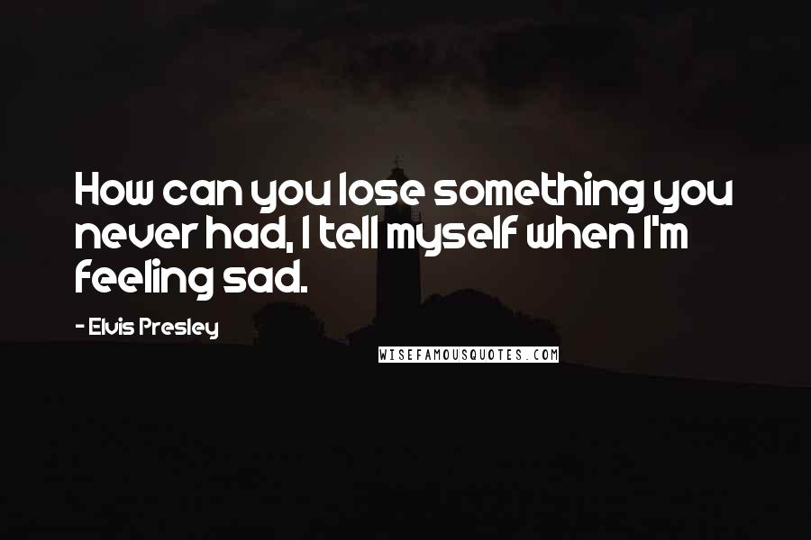 Elvis Presley Quotes: How can you lose something you never had, I tell myself when I'm feeling sad.