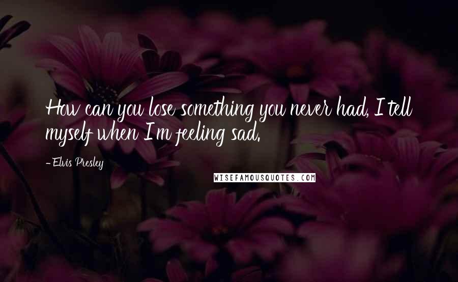 Elvis Presley Quotes: How can you lose something you never had, I tell myself when I'm feeling sad.