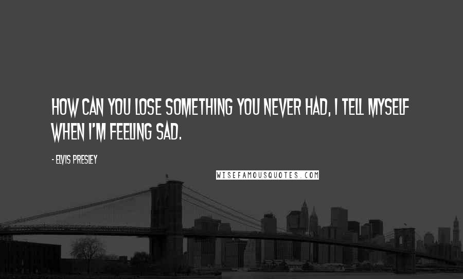 Elvis Presley Quotes: How can you lose something you never had, I tell myself when I'm feeling sad.