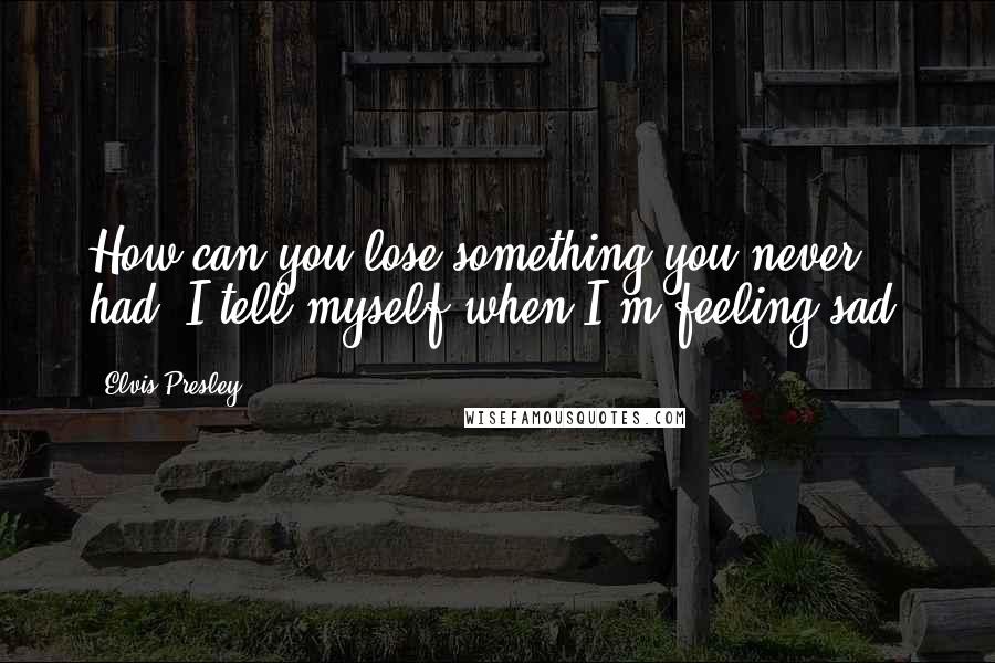 Elvis Presley Quotes: How can you lose something you never had, I tell myself when I'm feeling sad.