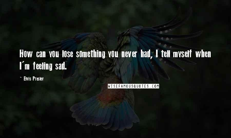 Elvis Presley Quotes: How can you lose something you never had, I tell myself when I'm feeling sad.