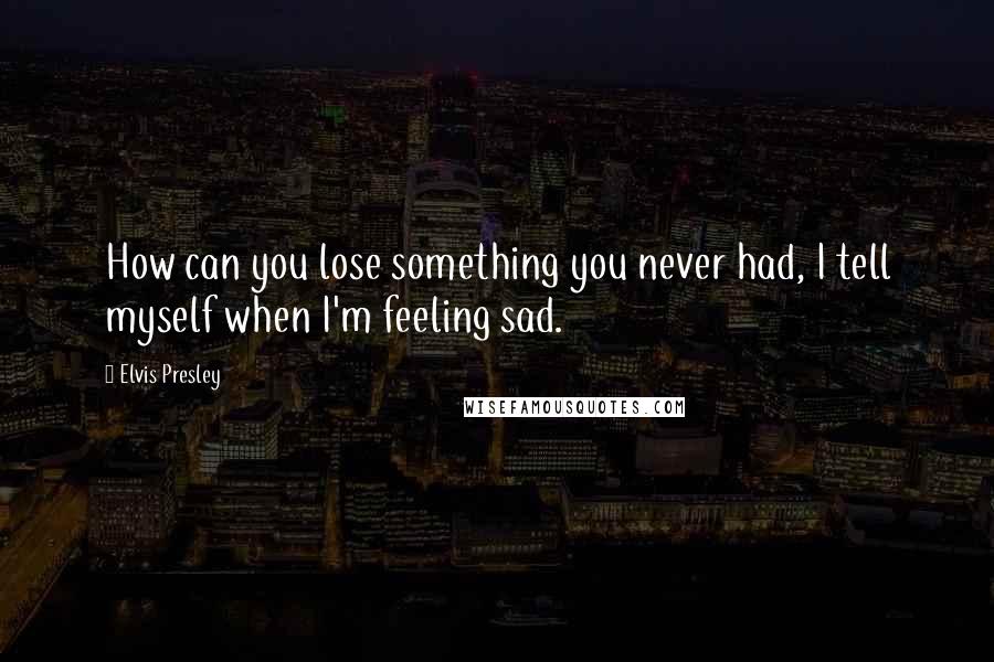 Elvis Presley Quotes: How can you lose something you never had, I tell myself when I'm feeling sad.