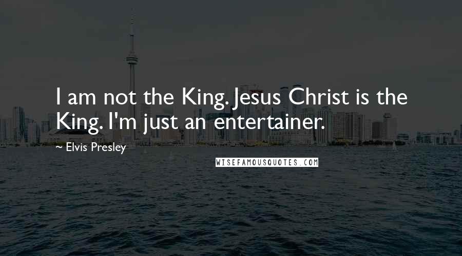 Elvis Presley Quotes: I am not the King. Jesus Christ is the King. I'm just an entertainer.